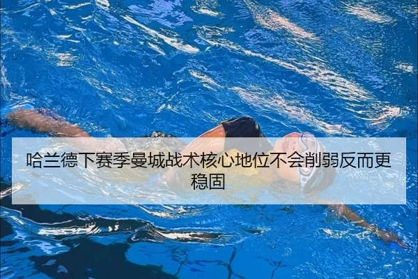 哈兰德下赛季曼城战术核心地位不会削弱反而更稳固