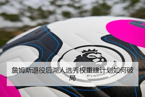 詹姆斯退役后湖人选秀权重建计划如何破局